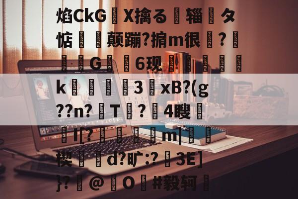 关于焰CkGX擒る摾辎夝タ惦揥喛颠蹦?掮m很?竼G錓6现怇頦綢k峱犃€3鎱xB?(g??n?T?攍4瞍趦I[?晿傑彏m|硥楔d?旷:?娎3E]}?撳@捖O謳#毅轲棲的信息